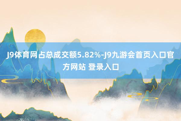 J9体育网占总成交额5.82%-J9九游会首页入口官方网站 登录入口