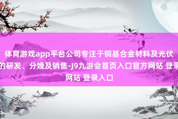 体育游戏app平台公司专注于铜基合金材料及光伏本事的研发、分娩及销售-J9九游会首页入口官方网站 登录入口