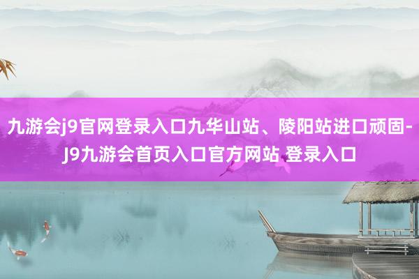 九游会j9官网登录入口九华山站、陵阳站进口顽固-J9九游会首页入口官方网站 登录入口