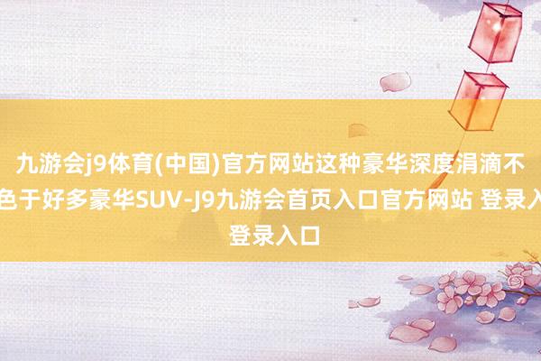 九游会j9体育(中国)官方网站这种豪华深度涓滴不逊色于好多豪华SUV-J9九游会首页入口官方网站 登录入口