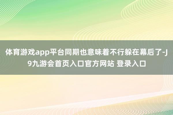 体育游戏app平台同期也意味着不行躲在幕后了-J9九游会首页入口官方网站 登录入口