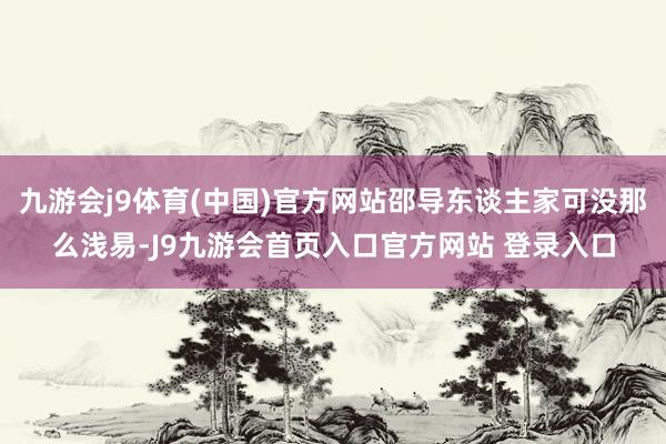 九游会j9体育(中国)官方网站邵导东谈主家可没那么浅易-J9九游会首页入口官方网站 登录入口