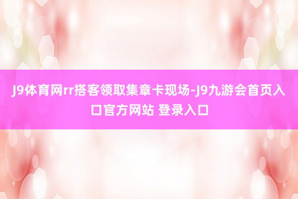 J9体育网rr搭客领取集章卡现场-J9九游会首页入口官方网站 登录入口