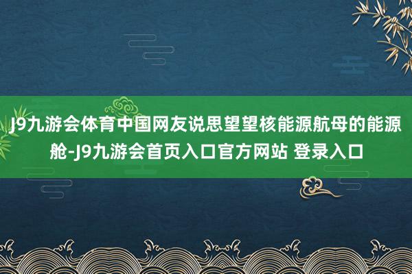 J9九游会体育中国网友说思望望核能源航母的能源舱-J9九游会首页入口官方网站 登录入口