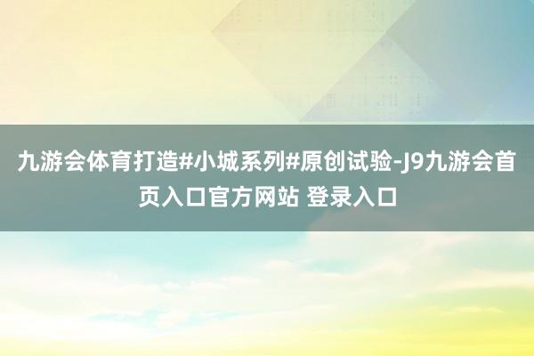 九游会体育打造#小城系列#原创试验-J9九游会首页入口官方网站 登录入口