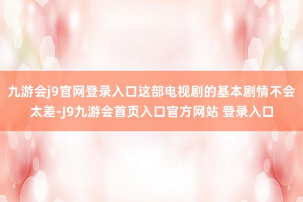 九游会j9官网登录入口这部电视剧的基本剧情不会太差-J9九游会首页入口官方网站 登录入口