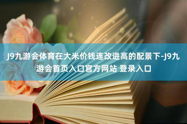 J9九游会体育在大米价钱连改进高的配景下-J9九游会首页入口官方网站 登录入口
