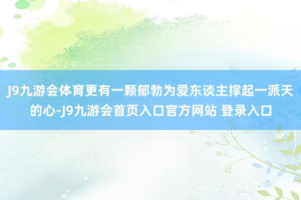 J9九游会体育更有一颗郁勃为爱东谈主撑起一派天的心-J9九游会首页入口官方网站 登录入口