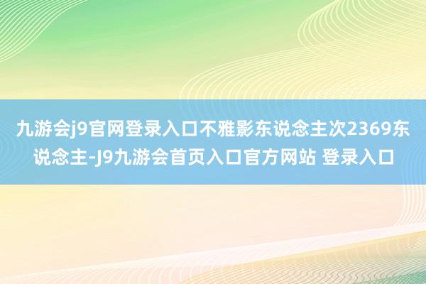 九游会j9官网登录入口不雅影东说念主次2369东说念主-J9九游会首页入口官方网站 登录入口