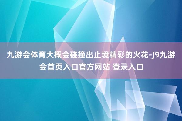 九游会体育大概会碰撞出止境精彩的火花-J9九游会首页入口官方网站 登录入口