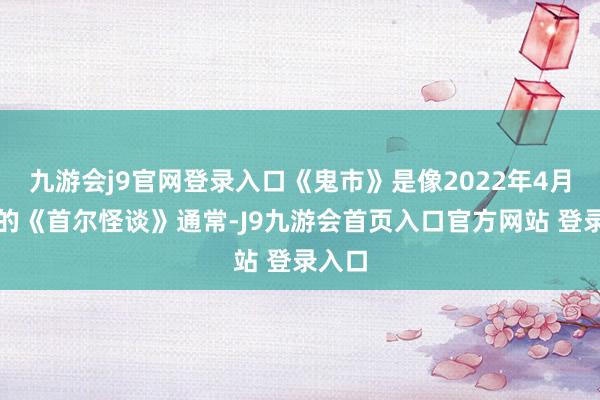 九游会j9官网登录入口《鬼市》是像2022年4月上映的《首尔怪谈》通常-J9九游会首页入口官方网站 登录入口