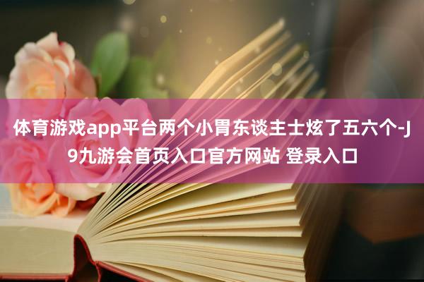 体育游戏app平台两个小胃东谈主士炫了五六个-J9九游会首页入口官方网站 登录入口
