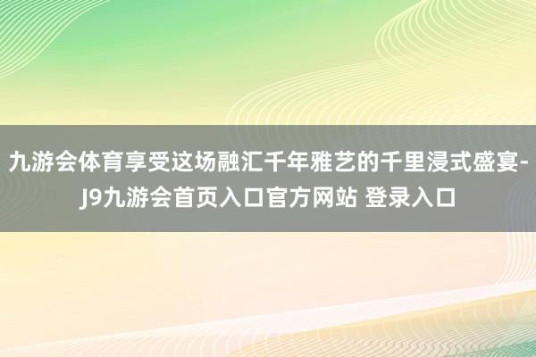 九游会体育享受这场融汇千年雅艺的千里浸式盛宴-J9九游会首页入口官方网站 登录入口