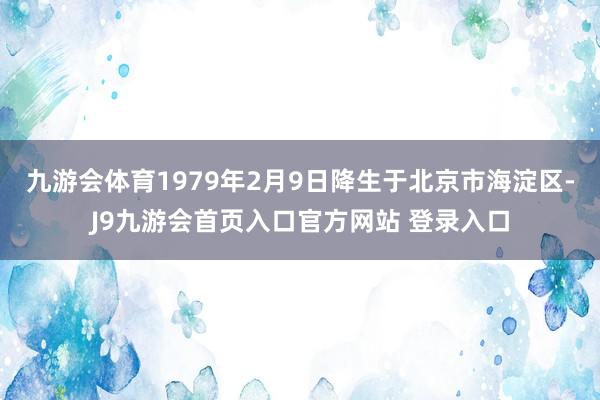 九游会体育1979年2月9日降生于北京市海淀区-J9九游会首页入口官方网站 登录入口