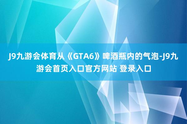J9九游会体育从《GTA6》啤酒瓶内的气泡-J9九游会首页入口官方网站 登录入口