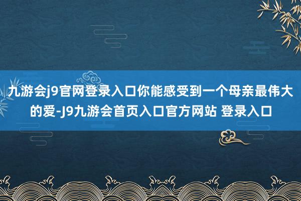 九游会j9官网登录入口你能感受到一个母亲最伟大的爱-J9九游会首页入口官方网站 登录入口