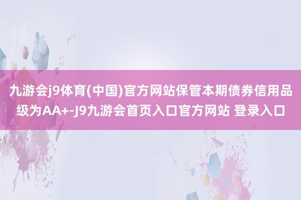 九游会j9体育(中国)官方网站保管本期债券信用品级为AA+-J9九游会首页入口官方网站 登录入口