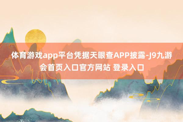 体育游戏app平台凭据天眼查APP披露-J9九游会首页入口官方网站 登录入口