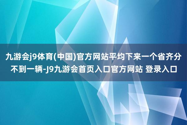 九游会j9体育(中国)官方网站平均下来一个省齐分不到一辆-J9九游会首页入口官方网站 登录入口