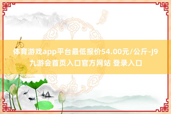 体育游戏app平台最低报价54.00元/公斤-J9九游会首页入口官方网站 登录入口