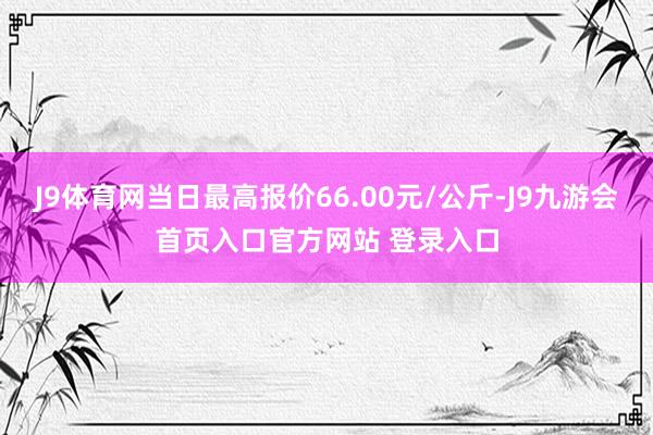 J9体育网当日最高报价66.00元/公斤-J9九游会首页入口官方网站 登录入口
