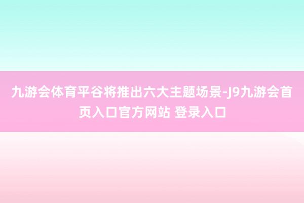 九游会体育平谷将推出六大主题场景-J9九游会首页入口官方网站 登录入口