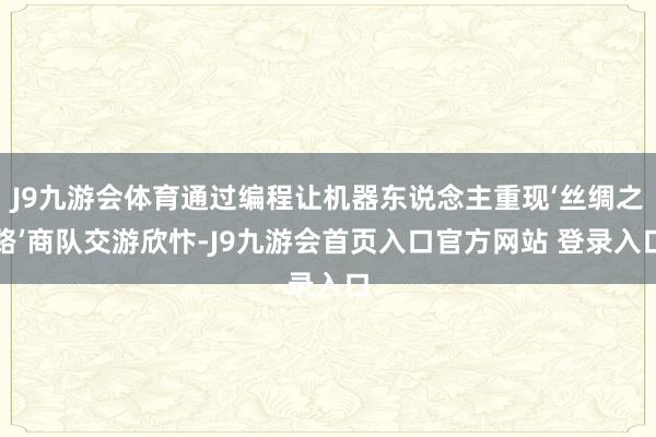J9九游会体育通过编程让机器东说念主重现‘丝绸之路’商队交游欣忭-J9九游会首页入口官方网站 登录入口