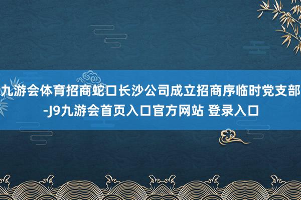 九游会体育招商蛇口长沙公司成立招商序临时党支部-J9九游会首页入口官方网站 登录入口