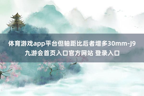 体育游戏app平台但轴距比后者增多30mm-J9九游会首页入口官方网站 登录入口