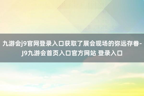 九游会j9官网登录入口获取了展会现场的弥远存眷-J9九游会首页入口官方网站 登录入口