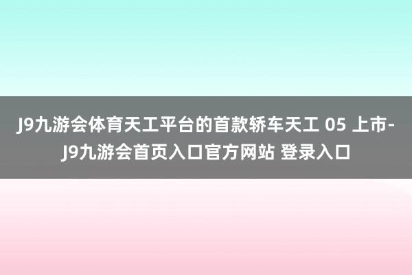 J9九游会体育天工平台的首款轿车天工 05 上市-J9九游会首页入口官方网站 登录入口