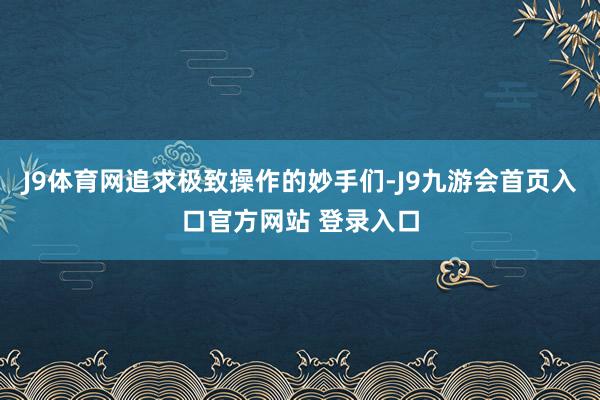 J9体育网追求极致操作的妙手们-J9九游会首页入口官方网站 登录入口