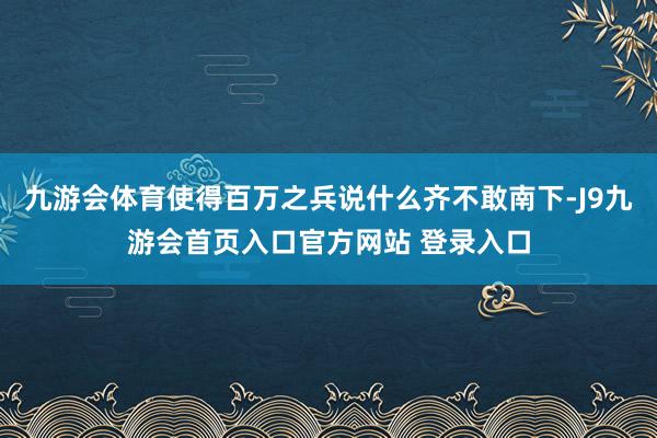 九游会体育使得百万之兵说什么齐不敢南下-J9九游会首页入口官方网站 登录入口