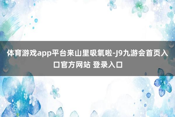 体育游戏app平台来山里吸氧啦-J9九游会首页入口官方网站 登录入口