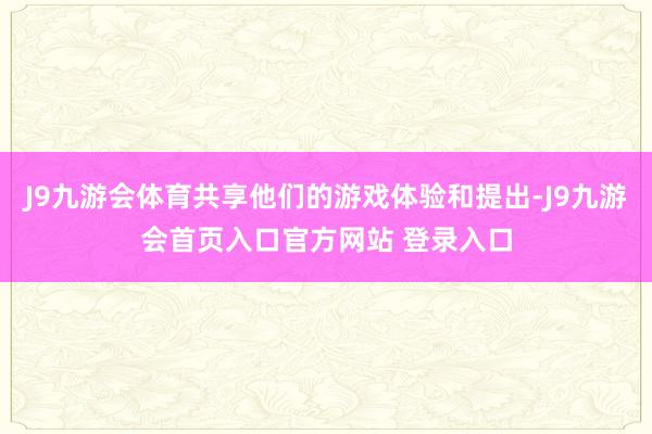 J9九游会体育共享他们的游戏体验和提出-J9九游会首页入口官方网站 登录入口