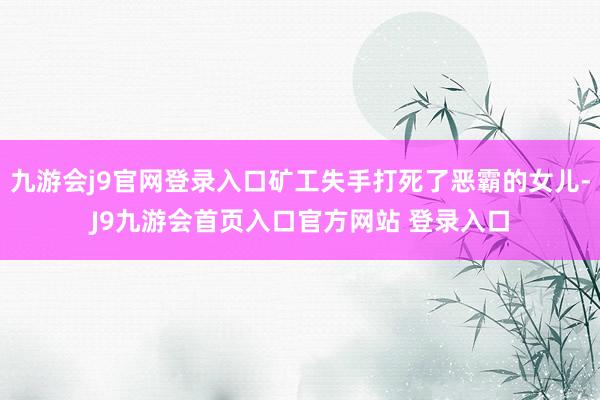 九游会j9官网登录入口矿工失手打死了恶霸的女儿-J9九游会首页入口官方网站 登录入口