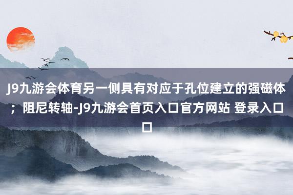 J9九游会体育另一侧具有对应于孔位建立的强磁体；阻尼转轴-J9九游会首页入口官方网站 登录入口
