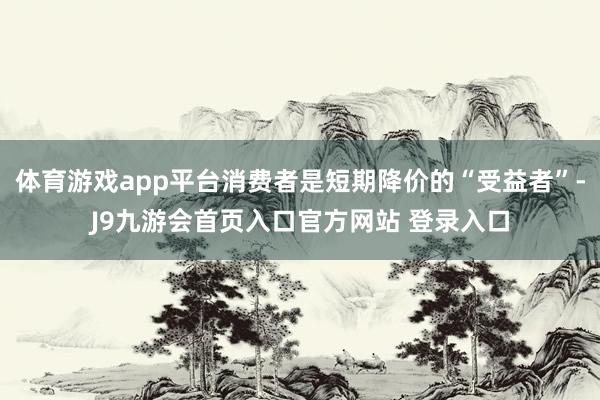 体育游戏app平台消费者是短期降价的“受益者”-J9九游会首页入口官方网站 登录入口