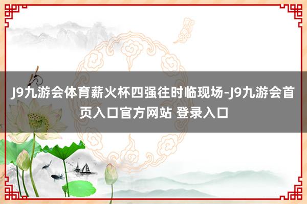 J9九游会体育薪火杯四强往时临现场-J9九游会首页入口官方网站 登录入口