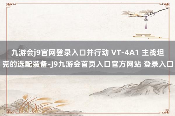 九游会j9官网登录入口并行动 VT-4A1 主战坦克的选配装备-J9九游会首页入口官方网站 登录入口