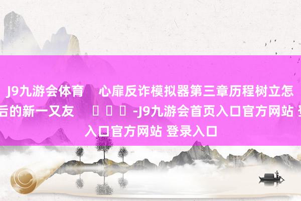 J9九游会体育    心扉反诈模拟器第三章历程树立怎样玩 其后的新一又友     			-J9九游会首页入口官方网站 登录入口