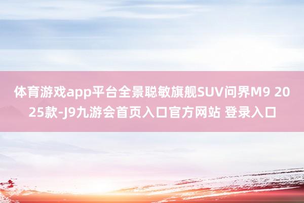 体育游戏app平台全景聪敏旗舰SUV问界M9 2025款-J9九游会首页入口官方网站 登录入口