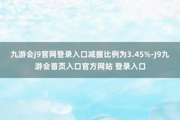 九游会j9官网登录入口减握比例为3.45%-J9九游会首页入口官方网站 登录入口