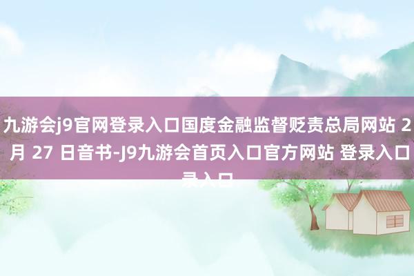 九游会j9官网登录入口国度金融监督贬责总局网站 2 月 27 日音书-J9九游会首页入口官方网站 登录入口