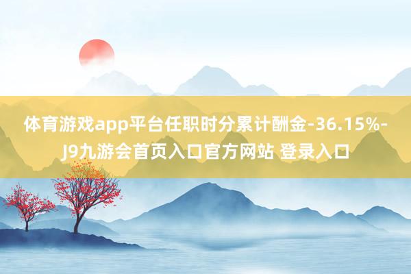 体育游戏app平台任职时分累计酬金-36.15%-J9九游会首页入口官方网站 登录入口