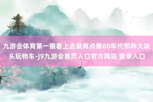 九游会体育第一眼看上去就有点像80年代那种大块头玩物车-J9九游会首页入口官方网站 登录入口