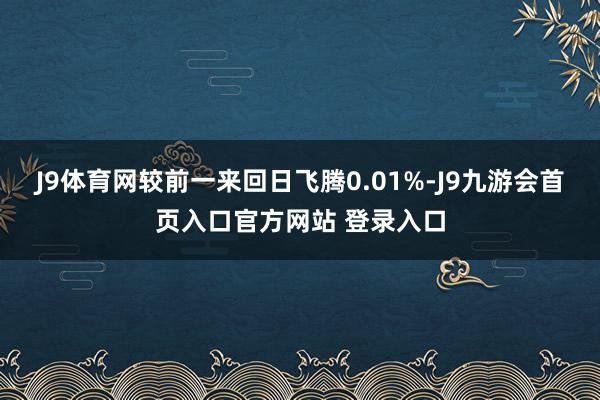 J9体育网较前一来回日飞腾0.01%-J9九游会首页入口官方网站 登录入口