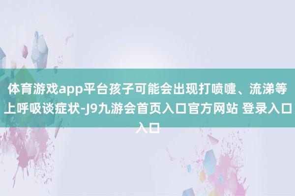 体育游戏app平台孩子可能会出现打喷嚏、流涕等上呼吸谈症状-J9九游会首页入口官方网站 登录入口