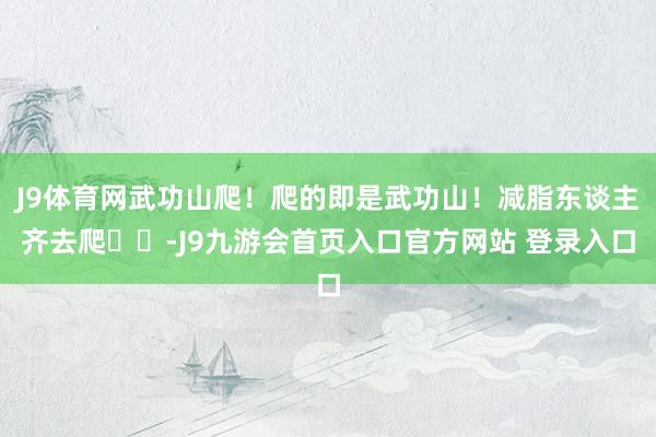 J9体育网武功山爬！爬的即是武功山！减脂东谈主齐去爬⛰️-J9九游会首页入口官方网站 登录入口