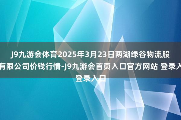 J9九游会体育2025年3月23日两湖绿谷物流股份有限公司价钱行情-J9九游会首页入口官方网站 登录入口